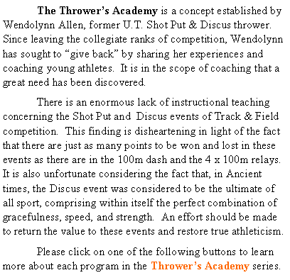 Text Box: 	The Thrower�s Academy is a concept established by Wendolynn Allen, former U.T. Shot Put & Discus thrower.  Since leaving the collegiate ranks of competition, Wendolynn has sought to �give back� by sharing her experiences and coaching young athletes.  It is in the scope of coaching that a great need has been discovered.	There is an enormous lack of instructional teaching concerning the Shot Put and  Discus events of Track & Field competition.  This finding is disheartening in light of the fact that there are just as many points to be won and lost in these events as there are in the 100m dash and the 4 x 100m relays.  It is also unfortunate considering the fact that, in Ancient times, the Discus event was considered to be the ultimate of all sport, comprising within itself the perfect combination of gracefulness, speed, and strength.  An effort should be made to return the value to these events and restore true athleticism.	Please click on one of the following buttons to learn more about each program in the Thrower�s Academy series.