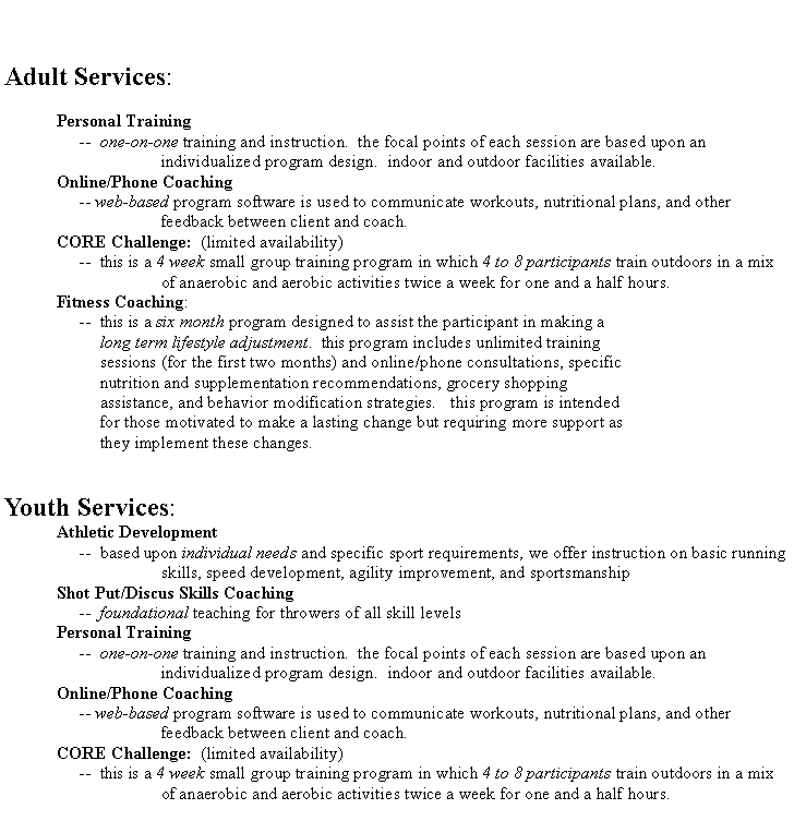 Text Box: Adult Services:	Personal Training	     --  one-on-one training and instruction.  the focal points of each session are based upon an			individualized program design.  indoor and outdoor facilities available.	Online/Phone Coaching	     -- web-based program software is used to communicate workouts, nutritional plans, and other			feedback between client and coach.	CORE Challenge:  (limited availability)	     --  this is a 4 week small group training program in which 4 to 8 participants train outdoors in a mix			of anaerobic and aerobic activities twice a week for one and a half hours.Fitness Coaching: 	     --  this is a six month program designed to assist the participant in making a          long term lifestyle adjustment.  this program includes unlimited training          sessions (for the first two months) and online/phone consultations, specific          nutrition and supplementation recommendations, grocery shopping          assistance, and behavior modification strategies.   this program is intended          for those motivated to make a lasting change but requiring more support as          they implement these changes.Youth Services:	Athletic Development	     --  based upon individual needs and specific sport requirements, we offer instruction on basic running			skills, speed development, agility improvement, and sportsmanshipShot Put/Discus Skills Coaching     --  foundational teaching for throwers of all skill levels	Personal Training 	     --  one-on-one training and instruction.  the focal points of each session are based upon an			individualized program design.  indoor and outdoor facilities available.	Online/Phone Coaching 	     -- web-based program software is used to communicate workouts, nutritional plans, and other			feedback between client and coach.	CORE Challenge:  (limited availability)	     --  this is a 4 week small group training program in which 4 to 8 participants train outdoors in a mix			of anaerobic and aerobic activities twice a week for one and a half hours.